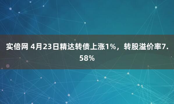 实倍网 4月23日精达转债上涨1%，转股溢价率7.58%