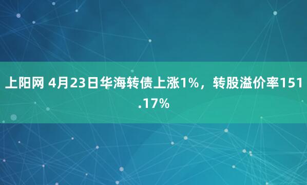 上阳网 4月23日华海转债上涨1%，转股溢价率151.17%