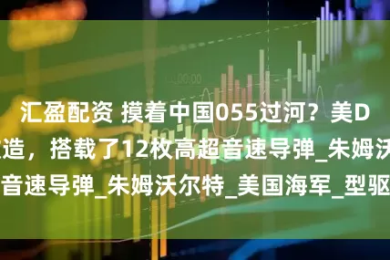 汇盈配资 摸着中国055过河？美DDG1000完成改造，搭载了12枚高超音速导弹_朱姆沃尔特_美国海军_型驱逐舰