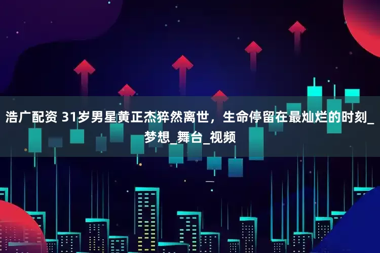 浩广配资 31岁男星黄正杰猝然离世，生命停留在最灿烂的时刻_梦想_舞台_视频