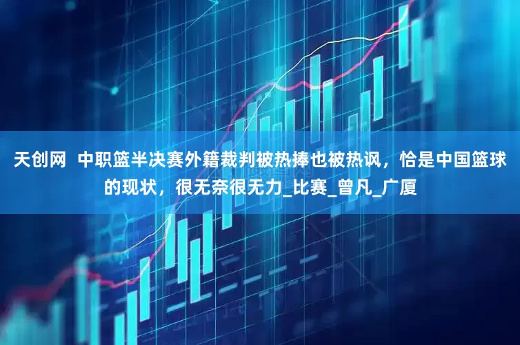 天创网  中职篮半决赛外籍裁判被热捧也被热讽，恰是中国篮球的现状，很无奈很无力_比赛_曾凡_广厦