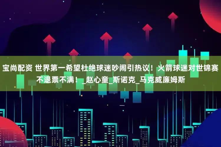 宝尚配资 世界第一希望杜绝球迷吵闹引热议！火箭球迷对世锦赛不退票不满！_赵心童_斯诺克_马克威廉姆斯
