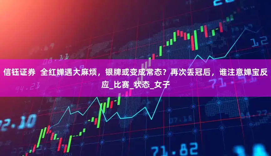 信钰证券  全红婵遇大麻烦，银牌或变成常态？再次丢冠后，谁注意婵宝反应_比赛_状态_女子