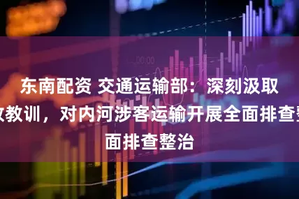 东南配资 交通运输部：深刻汲取事故教训，对内河涉客运输开展全面排查整治