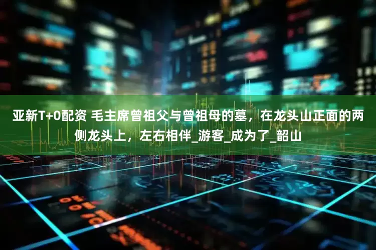 亚新T+0配资 毛主席曾祖父与曾祖母的墓，在龙头山正面的两侧龙头上，左右相伴_游客_成为了_韶山