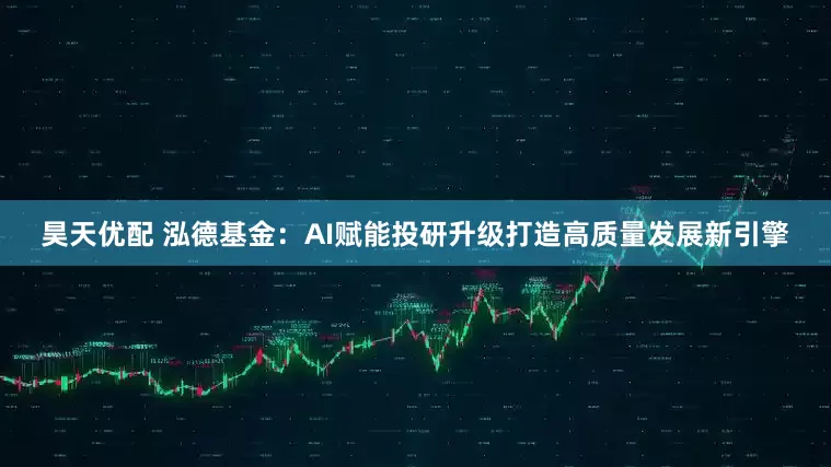 昊天优配 泓德基金：AI赋能投研升级打造高质量发展新引擎