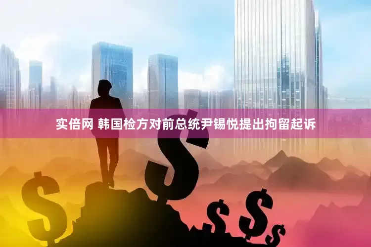 实倍网 韩国检方对前总统尹锡悦提出拘留起诉
