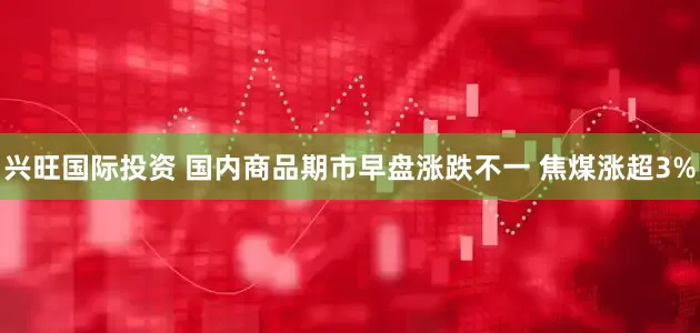 兴旺国际投资 国内商品期市早盘涨跌不一 焦煤涨超3%