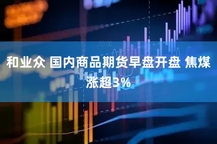 和业众 国内商品期货早盘开盘 焦煤涨超3%