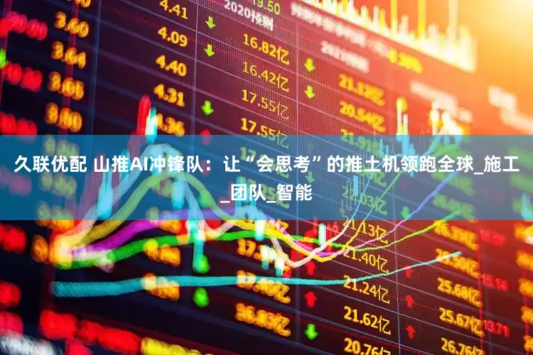 久联优配 山推AI冲锋队：让“会思考”的推土机领跑全球_施工_团队_智能