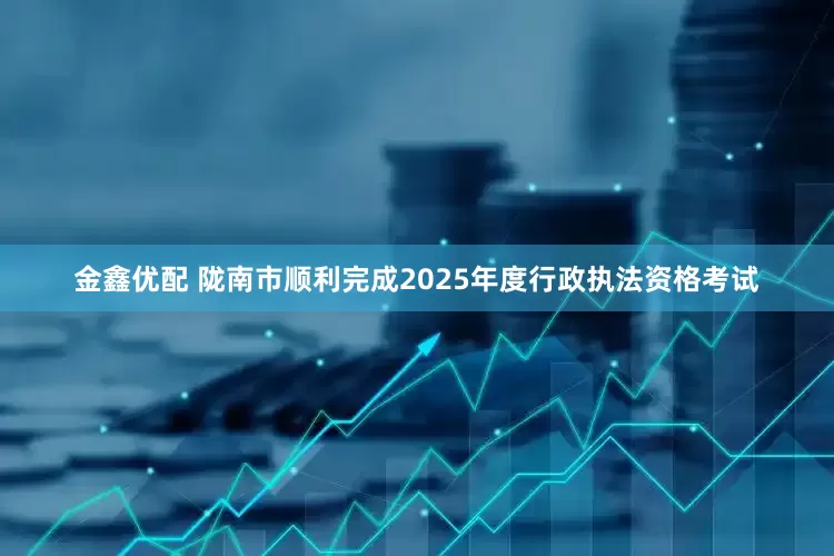 金鑫优配 陇南市顺利完成2025年度行政执法资格考试
