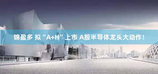 锦盈多 拟“A+H”上市 A股半导体龙头大动作！