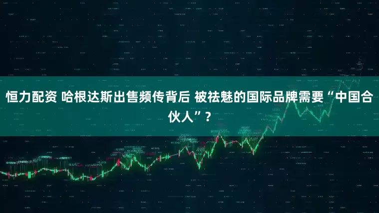 恒力配资 哈根达斯出售频传背后 被祛魅的国际品牌需要“中国合伙人”？