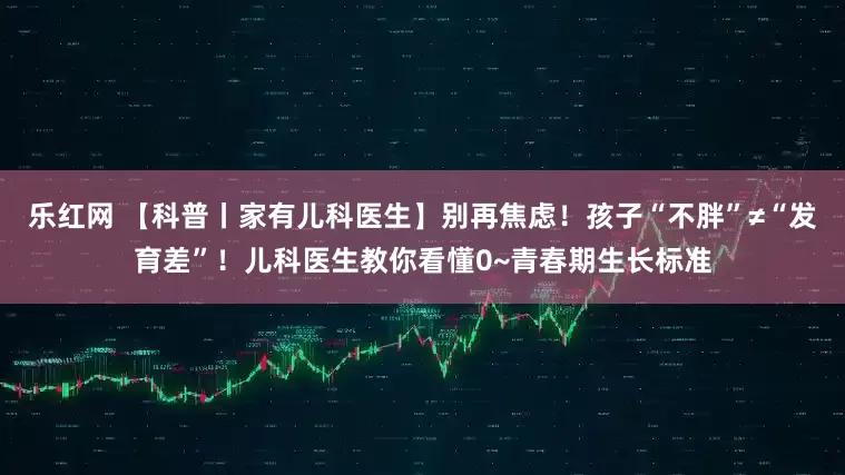 乐红网 【科普丨家有儿科医生】别再焦虑！孩子“不胖”≠“发育差”！儿科医生教你看懂0~青春期生长标准