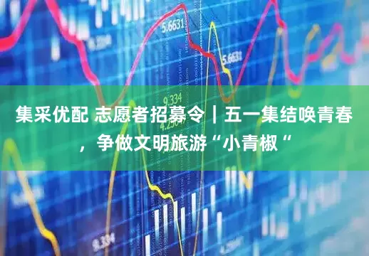 集采优配 志愿者招募令｜五一集结唤青春，争做文明旅游“小青椒“