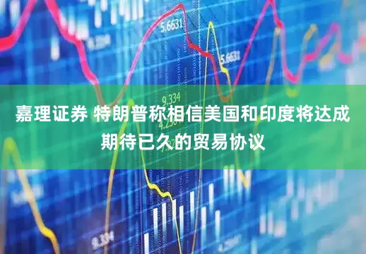嘉理证券 特朗普称相信美国和印度将达成期待已久的贸易协议