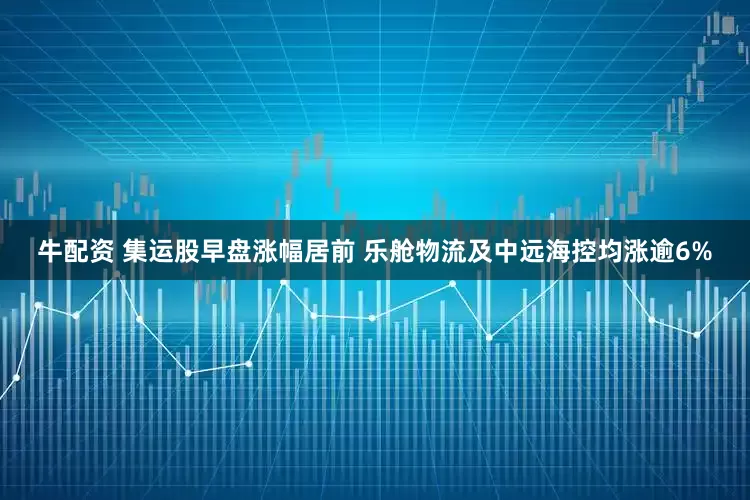 牛配资 集运股早盘涨幅居前 乐舱物流及中远海控均涨逾6%