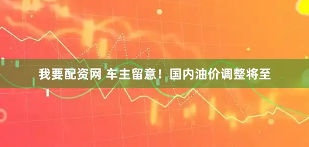 我要配资网 车主留意！国内油价调整将至