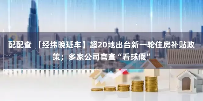 配配查 【经纬晚班车】超20地出台新一轮住房补贴政策；多家公司官宣“看球假”