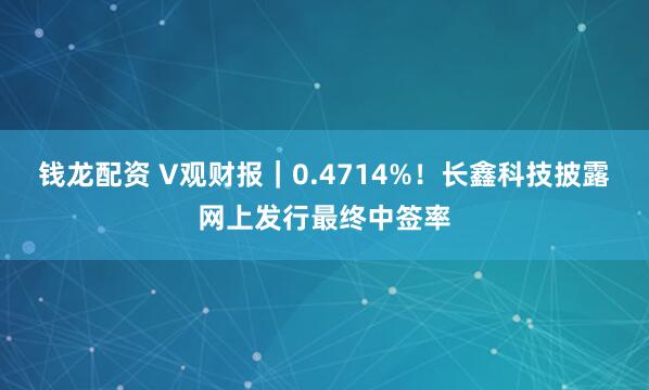 钱龙配资 V观财报｜0.4714%！长鑫科技披露网上发行最终中签率